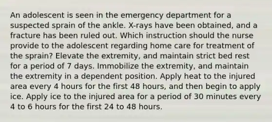 An adolescent is seen in the emergency department for a suspected sprain of the ankle. X-rays have been obtained, and a fracture has been ruled out. Which instruction should the nurse provide to the adolescent regarding home care for treatment of the sprain? Elevate the extremity, and maintain strict bed rest for a period of 7 days. Immobilize the extremity, and maintain the extremity in a dependent position. Apply heat to the injured area every 4 hours for the first 48 hours, and then begin to apply ice. Apply ice to the injured area for a period of 30 minutes every 4 to 6 hours for the first 24 to 48 hours.