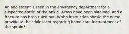 An adolescent is seen in the emergency department for a suspected sprain of the ankle. X-rays have been obtained, and a fracture has been ruled out. Which instruction should the nurse provide to the adolescent regarding home care for treatment of the sprain?