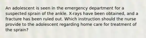 An adolescent is seen in the emergency department for a suspected sprain of the ankle. X-rays have been obtained, and a fracture has been ruled out. Which instruction should the nurse provide to the adolescent regarding home care for treatment of the sprain?