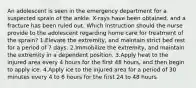 An adolescent is seen in the emergency department for a suspected sprain of the ankle. X-rays have been obtained, and a fracture has been ruled out. Which instruction should the nurse provide to the adolescent regarding home care for treatment of the sprain? 1.Elevate the extremity, and maintain strict bed rest for a period of 7 days. 2.Immobilize the extremity, and maintain the extremity in a dependent position. 3.Apply heat to the injured area every 4 hours for the first 48 hours, and then begin to apply ice. 4.Apply ice to the injured area for a period of 30 minutes every 4 to 6 hours for the first 24 to 48 hours