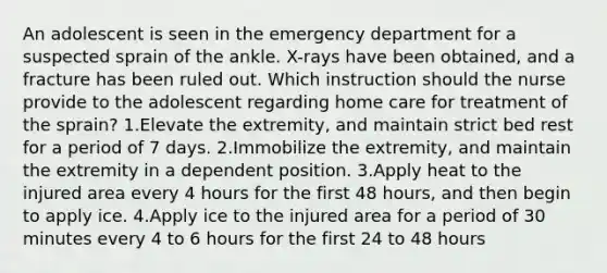 An adolescent is seen in the emergency department for a suspected sprain of the ankle. X-rays have been obtained, and a fracture has been ruled out. Which instruction should the nurse provide to the adolescent regarding home care for treatment of the sprain? 1.Elevate the extremity, and maintain strict bed rest for a period of 7 days. 2.Immobilize the extremity, and maintain the extremity in a dependent position. 3.Apply heat to the injured area every 4 hours for the first 48 hours, and then begin to apply ice. 4.Apply ice to the injured area for a period of 30 minutes every 4 to 6 hours for the first 24 to 48 hours