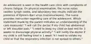 An adolescent is seen in the health care clinic with complaints of chronic fatigue. On physical examination, the nurse notes swollen lymph nodes, and laboratory test results indicate the presence of Epstein-Barr virus (mononucleosis). The nurse provides instruction regarding care of the adolescent. Which statement made by the parent indicates an understanding of the care measures? "I will call the doctor if my child has abdominal or left shoulder pain." "I need to keep my child on bed rest for 3 weeks to discourage physical activity." "I will notify the doctor if my child is still feeling tired in 1 week."4 I need to isolate my child so that the respiratory infection is not spread to others."