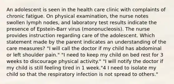 An adolescent is seen in the health care clinic with complaints of chronic fatigue. On physical examination, the nurse notes swollen lymph nodes, and laboratory test results indicate the presence of Epstein-Barr virus (mononucleosis). The nurse provides instruction regarding care of the adolescent. Which statement made by the parent indicates an understanding of the care measures? "I will call the doctor if my child has abdominal or left shoulder pain." "I need to keep my child on bed rest for 3 weeks to discourage physical activity." "I will notify the doctor if my child is still feeling tired in 1 week."4 I need to isolate my child so that the respiratory infection is not spread to others."