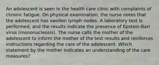 An adolescent is seen in the health care clinic with complaints of chronic fatigue. On physical examination, the nurse notes that the adolescent has swollen lymph nodes. A laboratory test is performed, and the results indicate the presence of Epstein-Barr virus (mononucleosis). The nurse calls the mother of the adolescent to inform the mother of the test results and reinforces instructions regarding the care of the adolescent. Which statement by the mother indicates an understanding of the care measures?