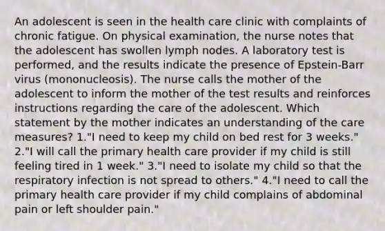 An adolescent is seen in the health care clinic with complaints of chronic fatigue. On physical examination, the nurse notes that the adolescent has swollen lymph nodes. A laboratory test is performed, and the results indicate the presence of Epstein-Barr virus (mononucleosis). The nurse calls the mother of the adolescent to inform the mother of the test results and reinforces instructions regarding the care of the adolescent. Which statement by the mother indicates an understanding of the care measures? 1."I need to keep my child on bed rest for 3 weeks." 2."I will call the primary health care provider if my child is still feeling tired in 1 week." 3."I need to isolate my child so that the respiratory infection is not spread to others." 4."I need to call the primary health care provider if my child complains of abdominal pain or left shoulder pain."