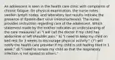 An adolescent is seen in the health care clinic with complaints of chronic fatigue. On physical examination, the nurse notes swollen lymph nodes, and laboratory test results indicate the presence of Epstein-Barr virus (mononucleosis). The nurse provides instruction regarding care of the adolescent. Which statement made by the mother indicates an understanding of the care measures? a) "I will call the doctor if my child has abdominal or left shoulder pain." b) "I need to keep my child on bed rest for 3 weeks to discourage physical activity." c)"I will notify the health care provider if my child is still feeling tired in 1 week." d) "I need to isolate my child so that the respiratory infection is not spread to others."