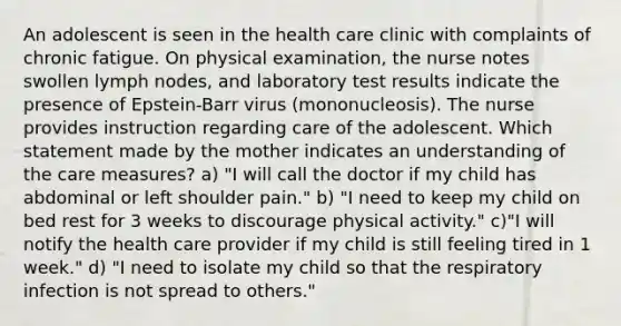 An adolescent is seen in the health care clinic with complaints of chronic fatigue. On physical examination, the nurse notes swollen lymph nodes, and laboratory test results indicate the presence of Epstein-Barr virus (mononucleosis). The nurse provides instruction regarding care of the adolescent. Which statement made by the mother indicates an understanding of the care measures? a) "I will call the doctor if my child has abdominal or left shoulder pain." b) "I need to keep my child on bed rest for 3 weeks to discourage physical activity." c)"I will notify the health care provider if my child is still feeling tired in 1 week." d) "I need to isolate my child so that the respiratory infection is not spread to others."