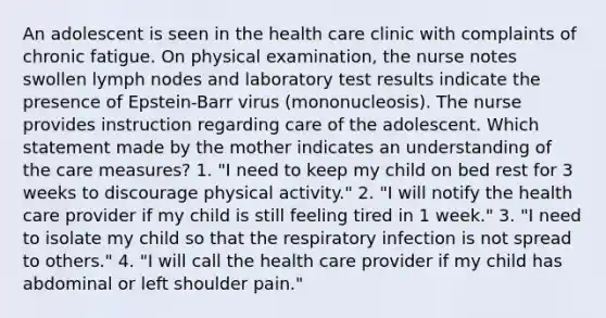 An adolescent is seen in the health care clinic with complaints of chronic fatigue. On physical examination, the nurse notes swollen lymph nodes and laboratory test results indicate the presence of Epstein-Barr virus (mononucleosis). The nurse provides instruction regarding care of the adolescent. Which statement made by the mother indicates an understanding of the care measures? 1. "I need to keep my child on bed rest for 3 weeks to discourage physical activity." 2. "I will notify the health care provider if my child is still feeling tired in 1 week." 3. "I need to isolate my child so that the respiratory infection is not spread to others." 4. "I will call the health care provider if my child has abdominal or left shoulder pain."