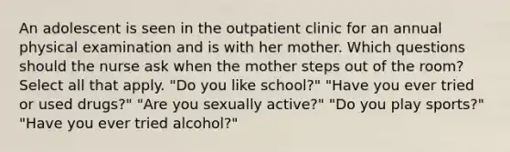 An adolescent is seen in the outpatient clinic for an annual physical examination and is with her mother. Which questions should the nurse ask when the mother steps out of the room? Select all that apply. "Do you like school?" "Have you ever tried or used drugs?" "Are you sexually active?" "Do you play sports?" "Have you ever tried alcohol?"