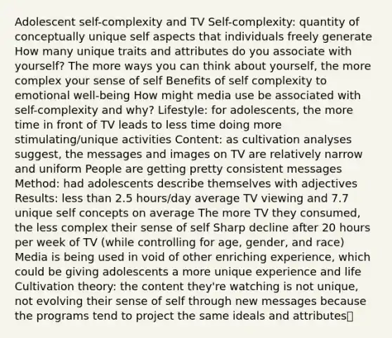 Adolescent self-complexity and TV Self-complexity: quantity of conceptually unique self aspects that individuals freely generate How many unique traits and attributes do you associate with yourself? The more ways you can think about yourself, the more complex your sense of self Benefits of self complexity to emotional well-being How might media use be associated with self-complexity and why? Lifestyle: for adolescents, the more time in front of TV leads to less time doing more stimulating/unique activities Content: as cultivation analyses suggest, the messages and images on TV are relatively narrow and uniform People are getting pretty consistent messages Method: had adolescents describe themselves with adjectives Results: less than 2.5 hours/day average TV viewing and 7.7 unique self concepts on average The more TV they consumed, the less complex their sense of self Sharp decline after 20 hours per week of TV (while controlling for age, gender, and race) Media is being used in void of other enriching experience, which could be giving adolescents a more unique experience and life Cultivation theory: the content they're watching is not unique, not evolving their sense of self through new messages because the programs tend to project the same ideals and attributes