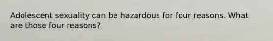 Adolescent sexuality can be hazardous for four reasons. What are those four reasons?