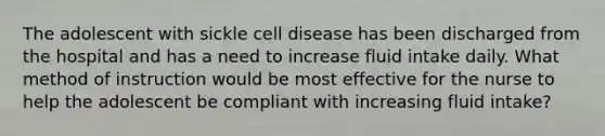 The adolescent with sickle cell disease has been discharged from the hospital and has a need to increase fluid intake daily. What method of instruction would be most effective for the nurse to help the adolescent be compliant with increasing fluid intake?