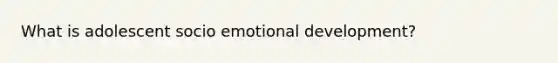 What is adolescent socio emotional development?