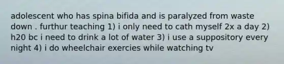 adolescent who has spina bifida and is paralyzed from waste down . furthur teaching 1) i only need to cath myself 2x a day 2) h20 bc i need to drink a lot of water 3) i use a suppository every night 4) i do wheelchair exercies while watching tv