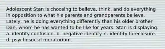 Adolescent Stan is choosing to believe, think, and do everything in opposition to what his parents and grandparents believe. Lately, he is doing everything differently than his older brother Dan, whom he has wanted to be like for years. Stan is displaying: a. identity confusion. b. negative identity. c. identity foreclosure. d. psychosocial moratorium.
