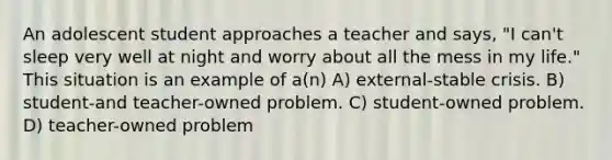 An adolescent student approaches a teacher and says, "I can't sleep very well at night and worry about all the mess in my life." This situation is an example of a(n) A) external-stable crisis. B) student-and teacher-owned problem. C) student-owned problem. D) teacher-owned problem