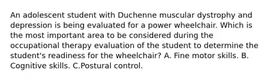 An adolescent student with Duchenne muscular dystrophy and depression is being evaluated for a power wheelchair. Which is the most important area to be considered during the occupational therapy evaluation of the student to determine the student's readiness for the wheelchair? A. Fine motor skills. B. Cognitive skills. C.Postural control.