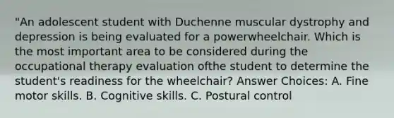 "An adolescent student with Duchenne muscular dystrophy and depression is being evaluated for a powerwheelchair. Which is the most important area to be considered during the occupational therapy evaluation ofthe student to determine the student's readiness for the wheelchair? Answer Choices: A. Fine motor skills. B. Cognitive skills. C. Postural control