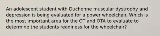 An adolescent student with Duchenne muscular dystrophy and depression is being evaluated for a power wheelchair. Which is the most important area for the OT and OTA to evaluate to determine the students readiness for the wheelchair?