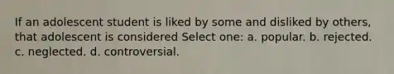 If an adolescent student is liked by some and disliked by others, that adolescent is considered Select one: a. popular. b. rejected. c. neglected. d. controversial.