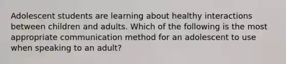 Adolescent students are learning about healthy interactions between children and adults. Which of the following is the most appropriate communication method for an adolescent to use when speaking to an adult?