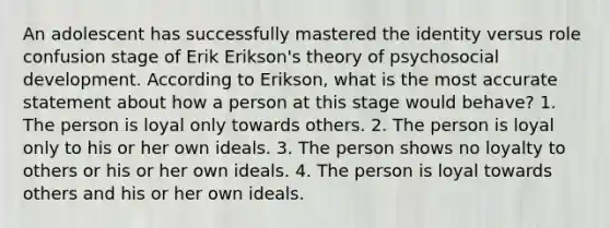 An adolescent has successfully mastered the identity versus role confusion stage of Erik Erikson's theory of psychosocial development. According to Erikson, what is the most accurate statement about how a person at this stage would behave? 1. The person is loyal only towards others. 2. The person is loyal only to his or her own ideals. 3. The person shows no loyalty to others or his or her own ideals. 4. The person is loyal towards others and his or her own ideals.