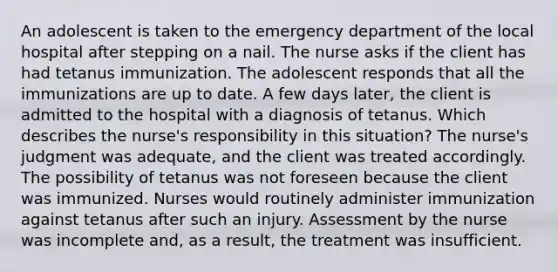 An adolescent is taken to the emergency department of the local hospital after stepping on a nail. The nurse asks if the client has had tetanus immunization. The adolescent responds that all the immunizations are up to date. A few days later, the client is admitted to the hospital with a diagnosis of tetanus. Which describes the nurse's responsibility in this situation? The nurse's judgment was adequate, and the client was treated accordingly. The possibility of tetanus was not foreseen because the client was immunized. Nurses would routinely administer immunization against tetanus after such an injury. Assessment by the nurse was incomplete and, as a result, the treatment was insufficient.