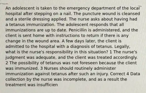 An adolescent is taken to the emergency department of the local hospital after stepping on a nail. The puncture wound is cleansed and a sterile dressing applied. The nurse asks about having had a tetanus immunization. The adolescent responds that all immunizations are up to date. Penicillin is administered, and the client is sent home with instructions to return if there is any change in the wound area. A few days later, the client is admitted to the hospital with a diagnosis of tetanus. Legally, what is the nurse's responsibility in this situation? 1 The nurse's judgment was adequate, and the client was treated accordingly. 2 The possibility of tetanus was not foreseen because the client was immunized. 3 Nurses should routinely administer immunization against tetanus after such an injury. Correct 4 Data collection by the nurse was incomplete, and as a result the treatment was insufficien