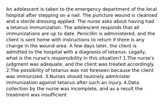 An adolescent is taken to the emergency department of the local hospital after stepping on a nail. The puncture wound is cleansed and a sterile dressing applied. The nurse asks about having had a tetanus immunization. The adolescent responds that all immunizations are up to date. Penicillin is administered, and the client is sent home with instructions to return if there is any change in the wound area. A few days later, the client is admitted to the hospital with a diagnosis of tetanus. Legally, what is the nurse's responsibility in this situation? 1.The nurse's judgment was adequate, and the client was treated accordingly. 2.The possibility of tetanus was not foreseen because the client was immunized. 3.Nurses should routinely administer immunization against tetanus after such an injury. 4.Data collection by the nurse was incomplete, and as a result the treatment was insufficient