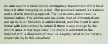 An adolescent is taken to the emergency department of the local hospital after stepping on a nail. The puncture wound is cleansed and a sterile dressing applied. The nurse asks about tetanus immunization. The adolescent responds that all immunizations are up to date. Penicillin is administered, and the client is sent home with instructions to return if there is any change in the wound area. A few days later, the client is admitted to the hospital with a diagnosis of tetanus. Legally, what is the nurse's responsibility in this situation?