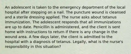 An adolescent is taken to the emergency department of the local hospital after stepping on a nail. The puncture wound is cleansed and a sterile dressing applied. The nurse asks about tetanus immunization. The adolescent responds that all immunizations are up to date. Penicillin is administered, and the client is sent home with instructions to return if there is any change in the wound area. A few days later, the client is admitted to the hospital with a diagnosis of tetanus. Legally, what is the nurse's responsibility in this situation?