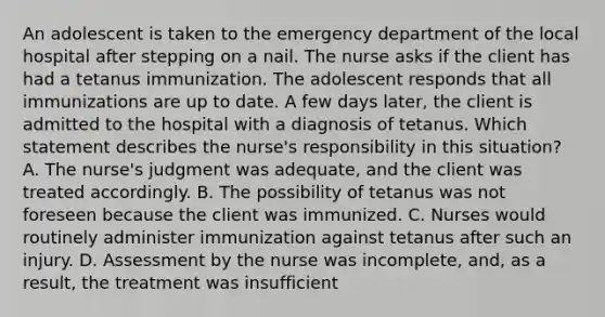 An adolescent is taken to the emergency department of the local hospital after stepping on a nail. The nurse asks if the client has had a tetanus immunization. The adolescent responds that all immunizations are up to date. A few days later, the client is admitted to the hospital with a diagnosis of tetanus. Which statement describes the nurse's responsibility in this situation? A. The nurse's judgment was adequate, and the client was treated accordingly. B. The possibility of tetanus was not foreseen because the client was immunized. C. Nurses would routinely administer immunization against tetanus after such an injury. D. Assessment by the nurse was incomplete, and, as a result, the treatment was insufficient