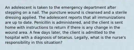 An adolescent is taken to the emergency department after stepping on a nail. The puncture wound is cleansed and a sterile dressing applied. The adolescent reports that all immunizations are up to date. Penicillin is administered, and the client is sent home with instructions to return if there is any change in the wound area. A few days later, the client is admitted to the hospital with a diagnosis of tetanus. Legally, what is the nurse's responsibility in this situation?