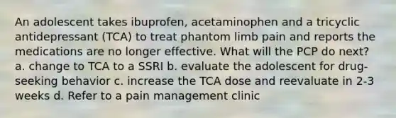 An adolescent takes ibuprofen, acetaminophen and a tricyclic antidepressant (TCA) to treat phantom limb pain and reports the medications are no longer effective. What will the PCP do next? a. change to TCA to a SSRI b. evaluate the adolescent for drug-seeking behavior c. increase the TCA dose and reevaluate in 2-3 weeks d. Refer to a pain management clinic