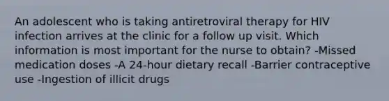 An adolescent who is taking antiretroviral therapy for HIV infection arrives at the clinic for a follow up visit. Which information is most important for the nurse to obtain? -Missed medication doses -A 24-hour dietary recall -Barrier contraceptive use -Ingestion of illicit drugs