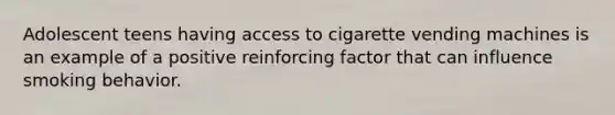 Adolescent teens having access to cigarette vending machines is an example of a positive reinforcing factor that can influence smoking behavior.