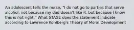 An adolescent tells the nurse, "I do not go to parties that serve alcohol, not because my dad doesn't like it, but because I know this is not right." What STAGE does the statement indicate according to Lawrence Kohlberg's Theory of Moral Development