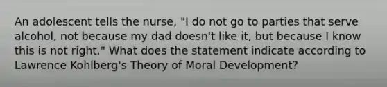 An adolescent tells the nurse, "I do not go to parties that serve alcohol, not because my dad doesn't like it, but because I know this is not right." What does the statement indicate according to Lawrence Kohlberg's Theory of Moral Development?