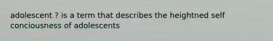 adolescent ? is a term that describes the heightned self conciousness of adolescents