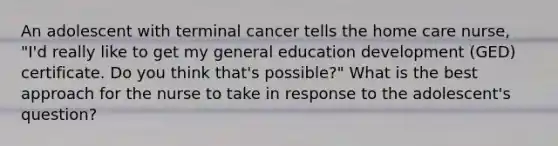 An adolescent with terminal cancer tells the home care nurse, "I'd really like to get my general education development (GED) certificate. Do you think that's possible?" What is the best approach for the nurse to take in response to the adolescent's question?