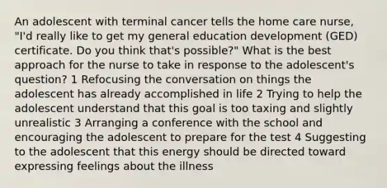 An adolescent with terminal cancer tells the home care nurse, "I'd really like to get my general education development (GED) certificate. Do you think that's possible?" What is the best approach for the nurse to take in response to the adolescent's question? 1 Refocusing the conversation on things the adolescent has already accomplished in life 2 Trying to help the adolescent understand that this goal is too taxing and slightly unrealistic 3 Arranging a conference with the school and encouraging the adolescent to prepare for the test 4 Suggesting to the adolescent that this energy should be directed toward expressing feelings about the illness