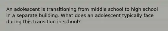 An adolescent is transitioning from middle school to high school in a separate building. What does an adolescent typically face during this transition in school?