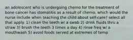 an adolescent who is undergoing chemo for the treatment of bone cancer has stomatitis as a result of chemo. which would the nurse include when teaching the child about self-care? select all that apply. 1) clean the teeth w/ a swab 2) drink fluids thru a straw 3) brush the teeth 3 times a day 4) rinse freq w/ a mouthwash 5) avoid foods served at extremes of temp