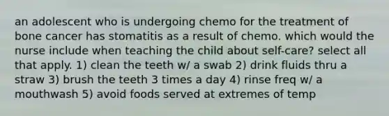 an adolescent who is undergoing chemo for the treatment of bone cancer has stomatitis as a result of chemo. which would the nurse include when teaching the child about self-care? select all that apply. 1) clean the teeth w/ a swab 2) drink fluids thru a straw 3) brush the teeth 3 times a day 4) rinse freq w/ a mouthwash 5) avoid foods served at extremes of temp