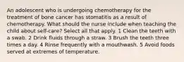 An adolescent who is undergoing chemotherapy for the treatment of bone cancer has stomatitis as a result of chemotherapy. What should the nurse include when teaching the child about self-care? Select all that apply. 1 Clean the teeth with a swab. 2 Drink fluids through a straw. 3 Brush the teeth three times a day. 4 Rinse frequently with a mouthwash. 5 Avoid foods served at extremes of temperature.