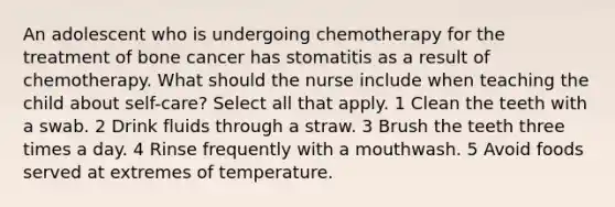 An adolescent who is undergoing chemotherapy for the treatment of bone cancer has stomatitis as a result of chemotherapy. What should the nurse include when teaching the child about self-care? Select all that apply. 1 Clean the teeth with a swab. 2 Drink fluids through a straw. 3 Brush the teeth three times a day. 4 Rinse frequently with a mouthwash. 5 Avoid foods served at extremes of temperature.