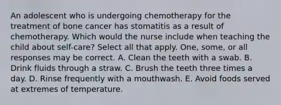 An adolescent who is undergoing chemotherapy for the treatment of bone cancer has stomatitis as a result of chemotherapy. Which would the nurse include when teaching the child about self-care? Select all that apply. One, some, or all responses may be correct. A. Clean the teeth with a swab. B. Drink fluids through a straw. C. Brush the teeth three times a day. D. Rinse frequently with a mouthwash. E. Avoid foods served at extremes of temperature.