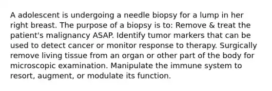 A adolescent is undergoing a needle biopsy for a lump in her right breast. The purpose of a biopsy is to: Remove & treat the patient's malignancy ASAP. Identify tumor markers that can be used to detect cancer or monitor response to therapy. Surgically remove living tissue from an organ or other part of the body for microscopic examination. Manipulate the immune system to resort, augment, or modulate its function.