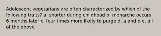 Adolescent vegetarians are often characterized by which of the following traits? a. shorter during childhood b. menarche occurs 6 months later c. four times more likely to purge d. a and b e. all of the above