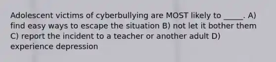 Adolescent victims of cyberbullying are MOST likely to _____. A) find easy ways to escape the situation B) not let it bother them C) report the incident to a teacher or another adult D) experience depression